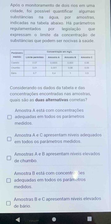 Após o monitoramento de dois rios em uma
cidade, foi possível quantificar algumas
substâncias na água, por amostras,
indicadas na tabela abaixo. Há parâmetros
regulamentados por legislação que
expressam o limite da concentração de
substâncias que podem ser nocivas à saúde.
Considerando os dados da tabela e das
concentrações encontradas nas amostras,
quais são as duas alternativas corretas?
Amostra A está com concentrações
adequadas em todos os parâmetros
medidos.
Amostra A e C apresentam níveis adequados
em todos os parâmetros medidos.
Amostras A e B apresentam níveis elevados
de chumbo.
Amostra B está com concentrações
adequadas em todos os parâmetros
medidos.
Amostras B e C apresentam níveis elevados
de bário.