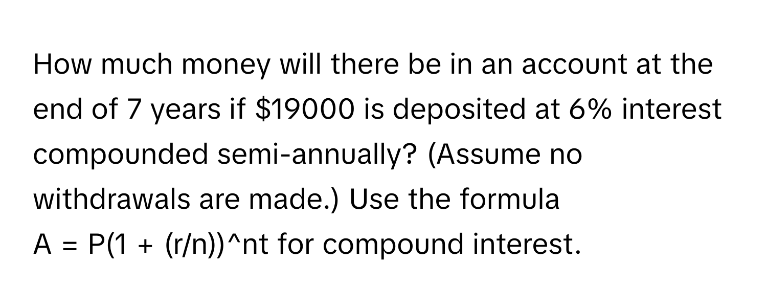 How much money will there be in an account at the end of 7 years if $19000 is deposited at 6% interest compounded semi-annually? (Assume no withdrawals are made.) Use the formula  
A = P(1 + (r/n))^nt for compound interest.