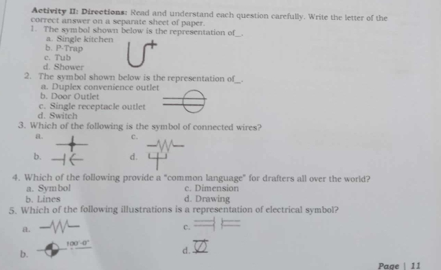 Activity II: Directions: Read and understand each question carefully. Write the letter of the
correct answer on a separate sheet of paper.
1. The symbol shown below is the representation of_ _.
a. Single kitchen
b. P-Trap
c. Tub
d. Shower
2. The symbol shown below is the representation of_ _.
a. Duplex convenience outlet
b. Door Outlet
c. Single receptacle outlet
d. Switch
3. Which of the following is the symbol of connected wires?
a.
C.
b.
d.
4. Which of the following provide a “common language” for drafters all over the world?
a. Symbol c. Dimension
b. Lines d. Drawing
5. Which of the following illustrations is a representation of electrical symbol?
a.
C.
100°-0°
b.
d.
Page | 11