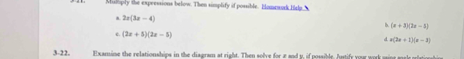 Multiply the expressions below. Then simplify if possible. Homework Help 
a. 2x(3x-4)
b. (x+3)(2x-5)
c. (2x+5)(2x-5)
d. x(2x+1)(x-3)
3-22. Examine the relationships in the diagram at right. Then solve for æ and y, if possible. Justify your work using angle relationhin