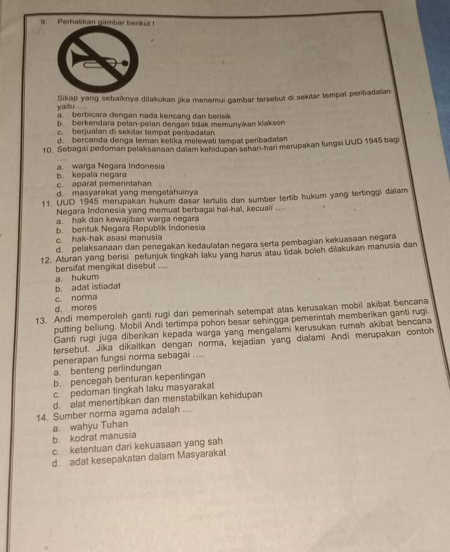 Perhatikan gambar berikut !
Sikap yang sebaiknya dišakukan jika menemui gambar tersebut di sekitar tempat peribadatan
yaitu ....
a. berbicara dengan nada kencang dan berisik
b. berkendara pelan-pelan dengan tidak memunyikan klakson
c berjualan di sekitar tempät peribadatan
d. bercanda denga teman ketika melewati tempat peribadatan
10. Sebagai pedoman pelaksanaan dalam kehidupan sehari-hari merupakan fungsi UUD 1945 bagi
a warga Negara Indonesia
b kepala negara
c. aparat pemerintahan
d. masyarakat yang mengetahuinya
11. UUD 1945 merupakan hukum dasar tertulis dan sumber tertib hukum yang tertinggi dalam
Negara Indonesia yang memuat berbagai hal-hal, kecuali ....
a. hak dan kewajiban warga negara
b. bentuk Negara Republik Indonesia
c. hak-hak asasi manusia
d pelaksanaan dan penegakan kedaulatan negara serta pembagian kekuasaan negara
12. Aturan yang berisi petunjuk tingkah laku yang harus atau tidak boleh dilakukan manusia dan
bersifat mengikat disebut ....
a. hukum
b. adat istiadat
c. norma
d. mores
13. Andi memperoleh ganti rugi dari pemerinah setempat atas kerusakan mobil akibat bencana
putting beliung. Mobil Andi tertimpa pohon besar sehingga pemerintah memberikan ganti rugi.
Ganti rugi juga diberikan kepada warga yang mengalami kerusukan rumah akibat bencana
tersebut. Jíka dikaitkan dengan norma, kejadian yang dialami Andi merupakan contoh
penerapan fungsi norma sebagai ....
a. benteng perlindungan
b. pencegah benturan kepentingan
c. pedoman tingkah laku masyarakat
d. alat menertibkan dan menstabilkan kehidupan
14. Sumber norma agama adalah ....
a. wahyu Tuhan
b. kodrat manusia
c. ketentuan dari kekuasaan yang sah
d. adat kesepakatan dalam Masyarakat