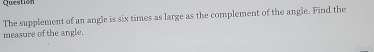 Question 
The supplement of an angle is six times as large as the complement of the angle. Find the 
measure of the angle.