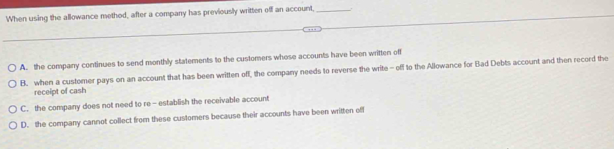 When using the allowance method, after a company has previously written off an account,_
A. the company continues to send monthly statements to the customers whose accounts have been written off
B. when a customer pays on an account that has been written off, the company needs to reverse the write - off to the Allowance for Bad Debts account and then record the
receipt of cash
C. the company does not need to re - establish the receivable account
D. the company cannot collect from these customers because their accounts have been written off