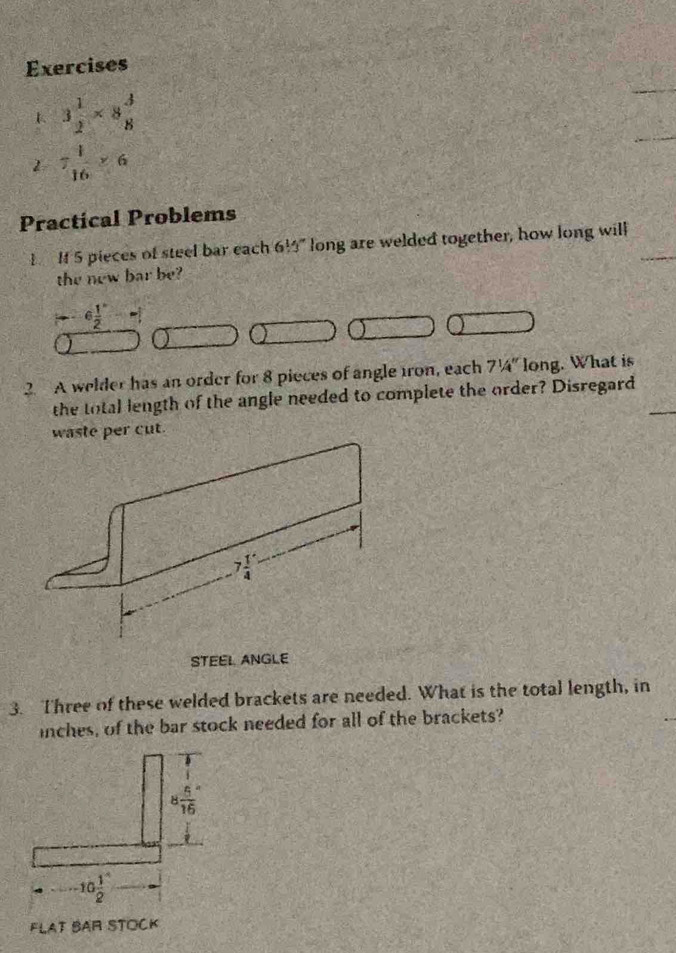 3 1/2 * 8 3/8 
_
2 7 1/16 * 6
_
Practical Problems
1 If 5 pieces of steel bar each 61.3° long are welded together, how long will
the new bar be?
--6 1/2 
2. A welder has an order for 8 pieces of angle iron, each 7^1/_4'' long. What is
the total length of the angle needed to complete the order? Disregard
waste per cut.
STEEL ANGLE
3. Three of these welded brackets are needed. What is the total length, in
inches, of the bar stock needed for all of the brackets?
8frac 5(16)°
10 1/2 
FLAT BAR STOCK