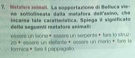 Metafere animali. La sopportazione di Belluca vie- 
ne sottolineata dalla metafora dell'asino, che 
incarna tale caratteristica. Spiega il significato 
delle seguenti metafore animali: 
essere un leone « essere un serpente ® fare lo struz- 
Zo * essere un elefante* essère un merlo é fare la 
formica • fare il pappagallo.