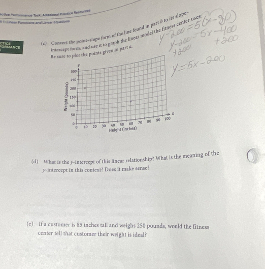 actice Performance Task: Additional Practica Resources 
It 1: Linear Funcsions and Linear Equations 
ORMANCE CTICE (c) Convert the point--slope form of the line found in part b to its slope 
intercept form, and use it to graph the linear model the fitness center uses 
Beure to plot the points given in part a. 
(d) What is the y-intercept of this linear relationship? What is the meaning of the 
y-intercept in this context? Does it make sense? 
(e) If a customer is 85 inches tall and weighs 250 pounds, would the fitness 
center tell that customer their weight is ideal?