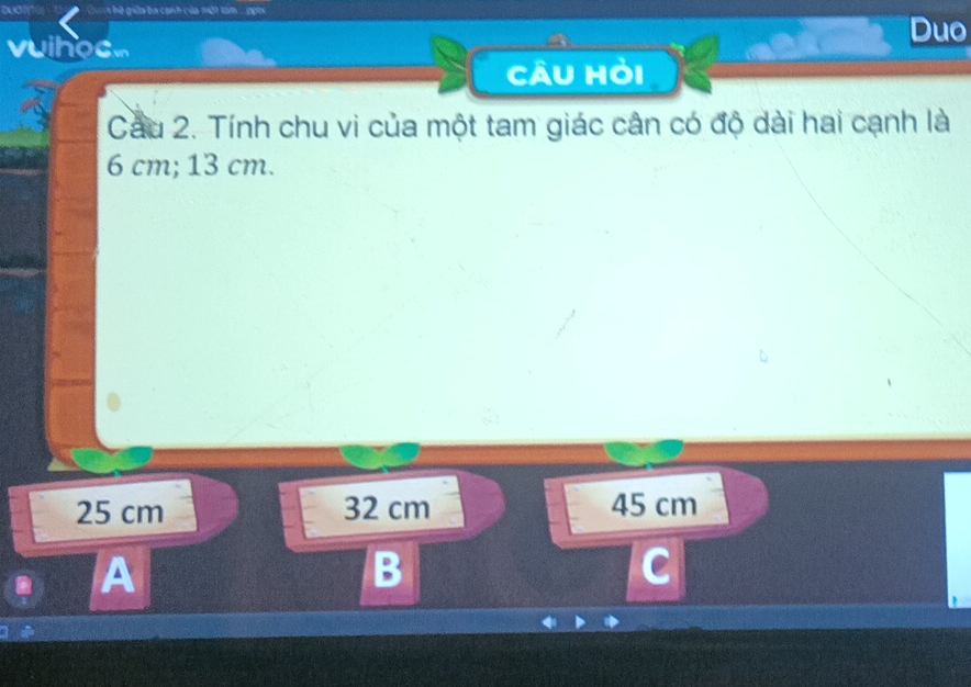 ữa ba canh của một tam . go t 
Duo
vuihoc.
Câu hỏi
Cầu 2. Tính chu vi của một tam giác cân có độ dài hai cạnh là
6 cm; 13 cm.
25 cm 32 cm 45 cm
A
B