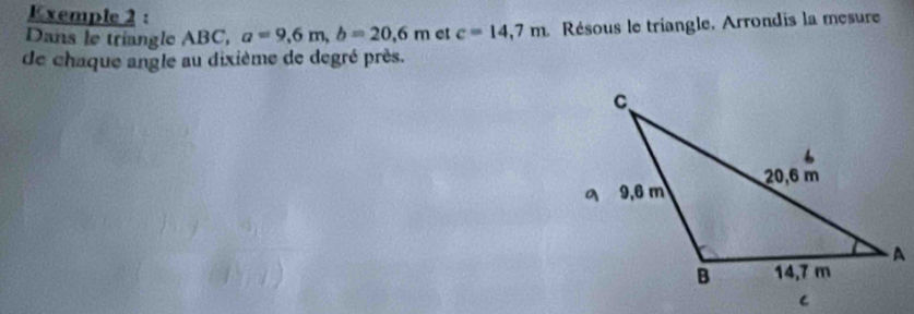 Exemple 2 : 
Dans le triangle ABC, a=9,6m, b=20, 6m et c=14,7m Résous le triangle. Arrondis la mesure 
de chaque angle au dixième de degré près.