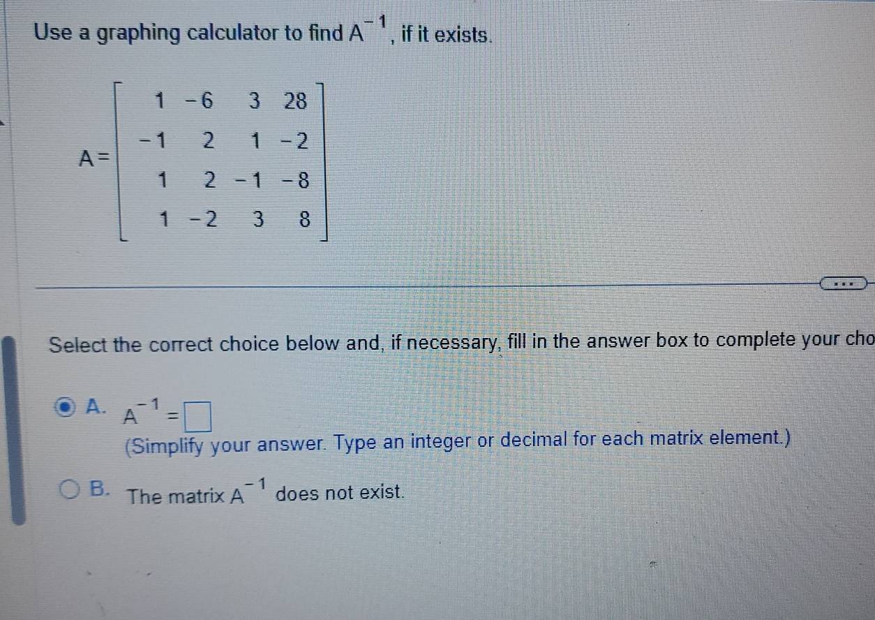 Use a graphing calculator to find A^(-1) , if it exists.
Select the correct choice below and, if necessary, fill in the answer box to complete your cho
A. A^(-1)=□
(Simplify your answer. Type an integer or decimal for each matrix element.)
B. The matrix A^(-1) does not exist.