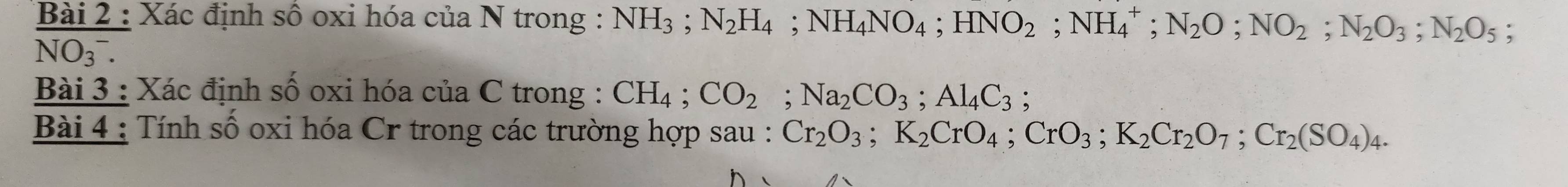 Xác định số oxi hóa của N trong : NH_3; N_2H_4; NH_4NO_4; HNO_2; NH_4^(+; N_2)O; NO_2; N_2O_3; N_2O_5;
NO(_3)^-. 
Bài 3 : Xác định số oxi hóa của C trong : CH_4; CO_2; Na_2CO_3; Al_4C_3; 
Bài 4 : Tính số oxi hóa Cr trong các trường hợp sau : Cr_2O_3; K_2CrO_4; CrO_3; K_2Cr_2O_7; Cr_2(SO_4)_4.