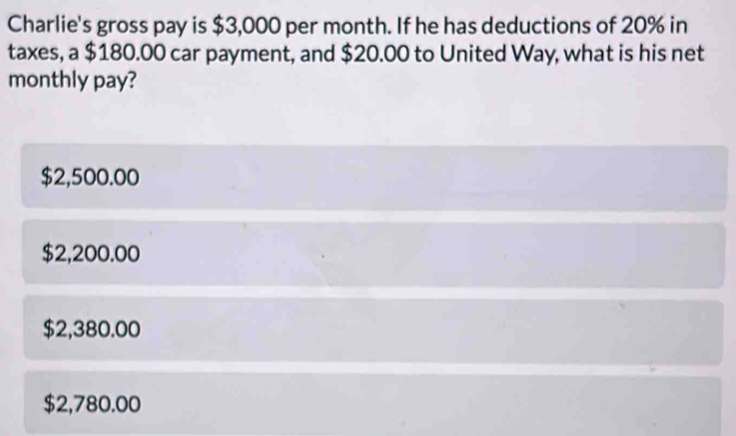 Charlie's gross pay is $3,000 per month. If he has deductions of 20% in
taxes, a $180.00 car payment, and $20.00 to United Way, what is his net
monthly pay?
$2,500.00
$2,200.00
$2,380.00
$2,780.00