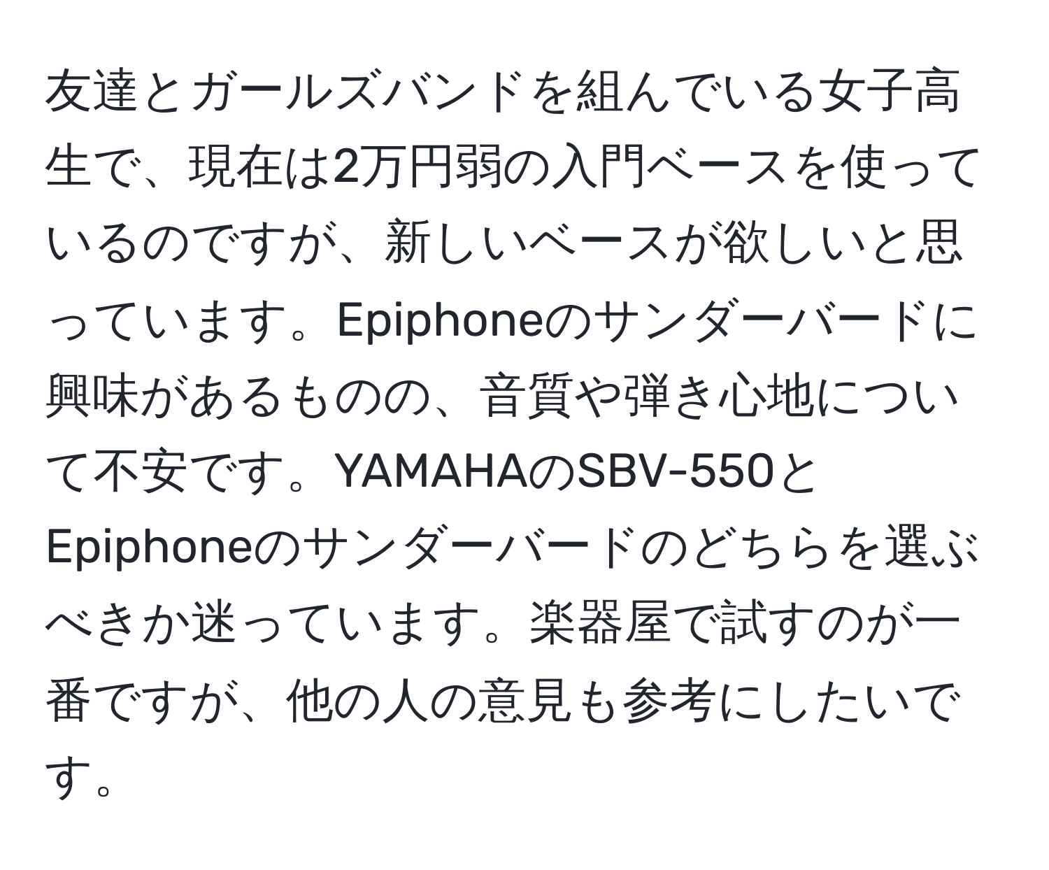 友達とガールズバンドを組んでいる女子高生で、現在は2万円弱の入門ベースを使っているのですが、新しいベースが欲しいと思っています。Epiphoneのサンダーバードに興味があるものの、音質や弾き心地について不安です。YAMAHAのSBV-550とEpiphoneのサンダーバードのどちらを選ぶべきか迷っています。楽器屋で試すのが一番ですが、他の人の意見も参考にしたいです。