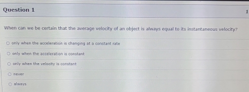 When can we be certain that the average velocity of an object is always equal to its instantaneous velocity?
only when the acceleration is changing at a constant rate
only when the acceleration is constant
only when the velocity is constant
never
always