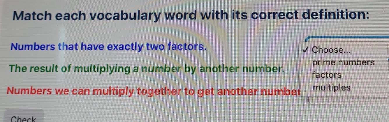 Match each vocabulary word with its correct definition:
Numbers that have exactly two factors. Choose...
The result of multiplying a number by another number. prime numbers
factors
Numbers we can multiply together to get another number multiples
Check