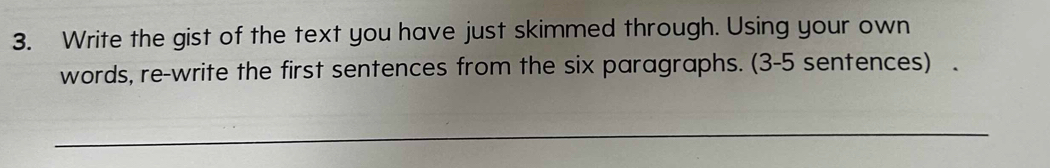 Write the gist of the text you have just skimmed through. Using your own 
words, re-write the first sentences from the six paragraphs. (3-5 sentences) . 
_