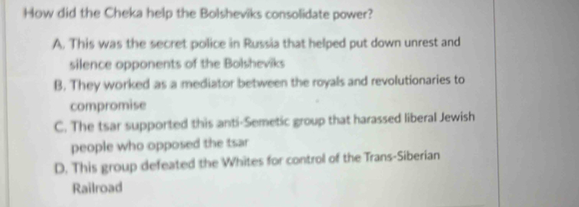 How did the Cheka help the Bolsheviks consolidate power?
A. This was the secret police in Russia that helped put down unrest and
silence opponents of the Bolsheviks
B. They worked as a mediator between the royals and revolutionaries to
compromise
C. The tsar supported this anti-Semetic group that harassed liberal Jewish
people who opposed the tsar
D. This group defeated the Whites for control of the Trans-Siberian
Railroad