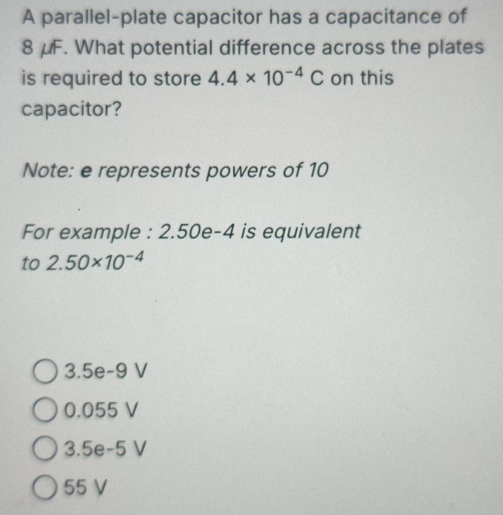 A parallel-plate capacitor has a capacitance of
8 μF. What potential difference across the plates
is required to store 4.4* 10^(-4)C on this
capacitor?
Note: e represents powers of 10
For example : 2.50e-4 is equivalent
to 2.50* 10^(-4)
3.5e-9 V
0.055 V
3.5e-5 V
55 V