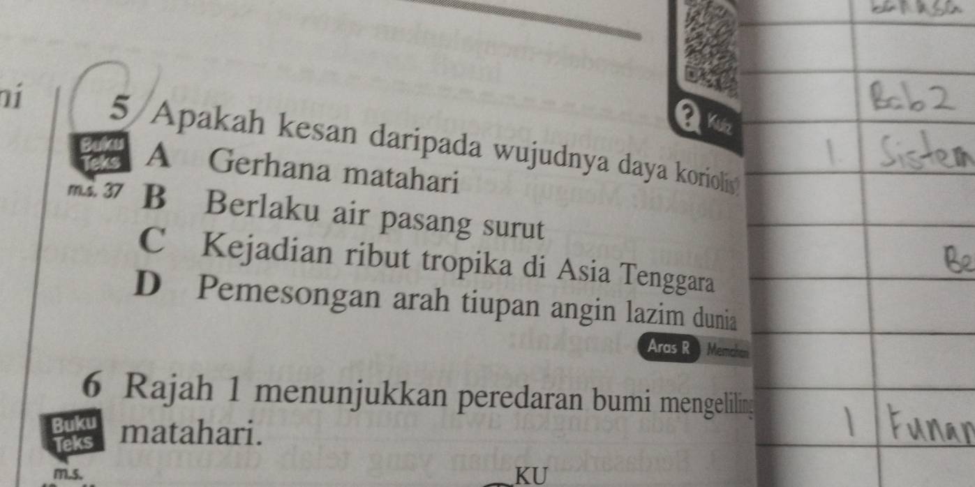 Kuz
ní 5/Apakah kesan daripada wujudnya daya korioliy
a A Gerhana matahari
m.s. 37 B Berlaku air pasang surut
C Kejadian ribut tropika di Asia Tenggara
D Pemesongan arah tiupan angin lazim dunia
Aras R Memchen
6 Rajah 1 menunjukkan peredaran bumi mengeliling
Buku matahari.
Teks
m. 5.
KU