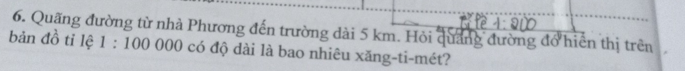 Quãng đường từ nhà Phương đến trường dài 5 km. Hỏi quảng đường đổ hiển thị trên 
bản đồ tỉ lệ 1:100000 có độ dài là bao nhiêu xăng-ti-mét?