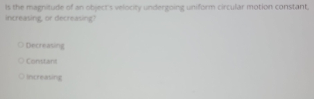 Is the magnitude of an object's velocity undergoing uniform circular motion constant,
increasing, or decreasing?
Decreasing
Constant
Increasing