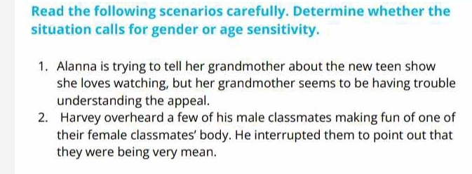 Read the following scenarios carefully. Determine whether the 
situation calls for gender or age sensitivity. 
1. Alanna is trying to tell her grandmother about the new teen show 
she loves watching, but her grandmother seems to be having trouble 
understanding the appeal. 
2. Harvey overheard a few of his male classmates making fun of one of 
their female classmates’ body. He interrupted them to point out that 
they were being very mean.