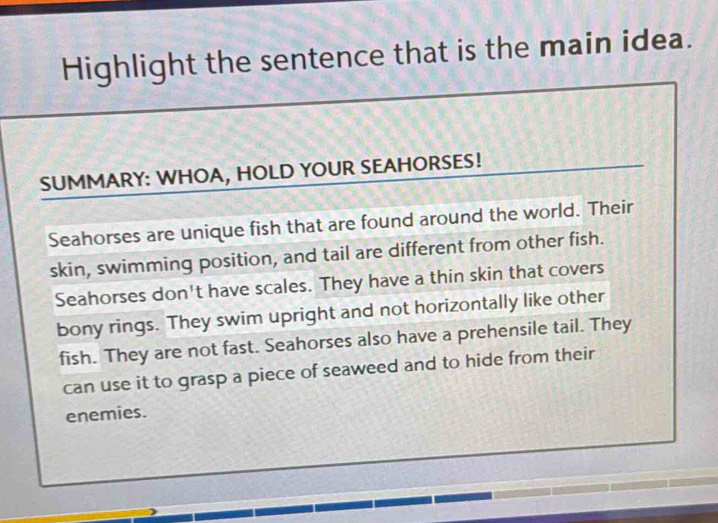 Highlight the sentence that is the main idea. 
SUMMARY: WHOA, HOLD YOUR SEAHORSES! 
Seahorses are unique fish that are found around the world. Their 
skin, swimming position, and tail are different from other fish. 
Seahorses don't have scales. They have a thin skin that covers 
bony rings. They swim upright and not horizontally like other 
fish. They are not fast. Seahorses also have a prehensile tail. They 
can use it to grasp a piece of seaweed and to hide from their 
enemies.