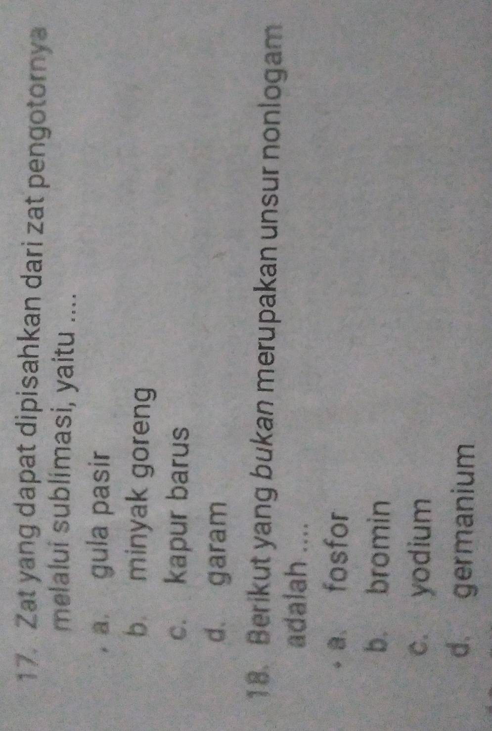 Zat yang dapat dipisahkan dari zat pengotornya
melalui sublimasi, yaitu ....
a gula pasir
b minyak goreng
c. kapur barus
d. garam
18. Berikut yang bukan merupakan unsur nonlogam
adalah ....
a fosfor
b. bromin
c. yodium
d germanium