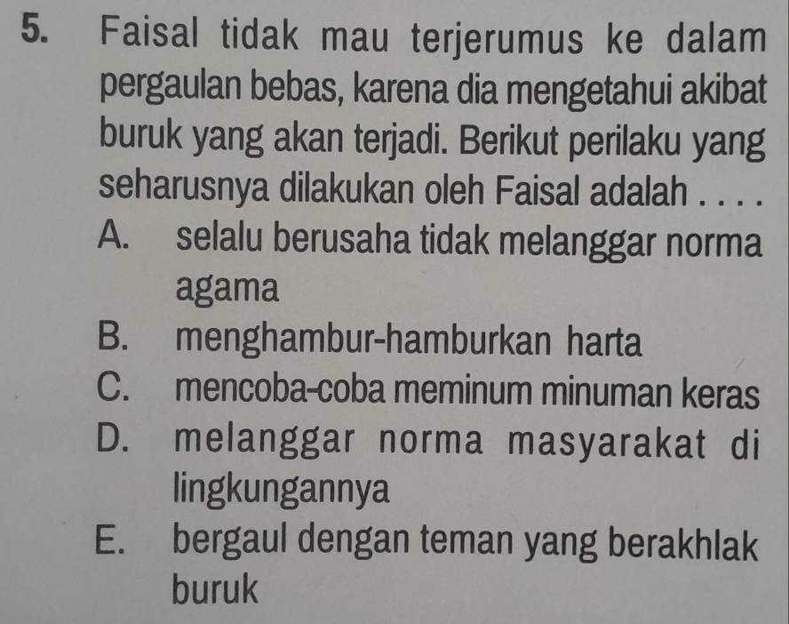 Faisal tidak mau terjerumus ke dalam
pergaulan bebas, karena dia mengetahui akibat
buruk yang akan terjadi. Berikut perilaku yang
seharusnya dilakukan oleh Faisal adalah . . . .
A. selalu berusaha tidak melanggar norma
agama
B. menghambur-hamburkan harta
C. mencoba-coba meminum minuman keras
D. melanggar norma masyarakat di
lingkungannya
E. bergaul dengan teman yang berakhlak
buruk