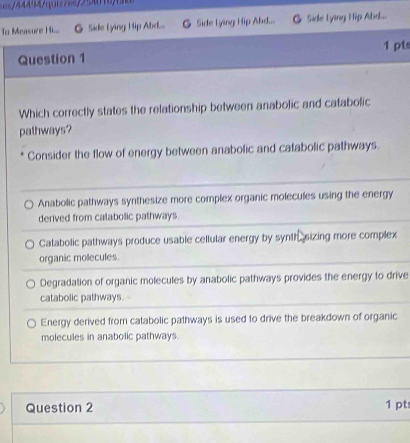 e44494quizzes254616t
To Measure Ho Side Lying Hip Abd... G Side lying Hip Ahd... 6 Side Lying Hip Abd...
Question 1 1 pts
Which correctly states the relationship between anabolic and catabolic
palhways?
Consider the flow of energy between anabolic and catabolic pathways.
Anabolic pathways synthesize more complex organic molecules using the energy
derived from catabolic pathways.
Catabolic pathways produce usable cellular energy by synth sizing more complex
organic molecules.
Degradation of organic molecules by anabolic pathways provides the energy to drive
catabolic pathways.
Energy derived from catabolic pathways is used to drive the breakdown of organic
molecules in anabolic pathways.
Question 2 1 pt