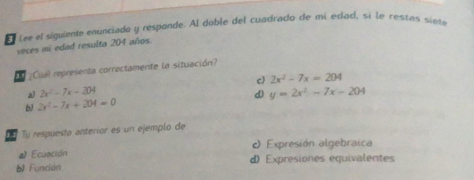 El Lee el siguiente enunciado y responde. Al doble del cuadrado de mí edad, sí le restas siète
veces mi edad resulta 204 años.
Eu ¿Cual representa correctamente la situación?
c) 2x^2-7x=204
a) 2x^2-7x-204 d) y=2x^2-7x-204
b) 2x^2-7x+204=0
Dn Tu respuesta anterior es un ejempío de
O Expresión algebraica
a) Ecuación
d) Expresiones equivalentes
b Función