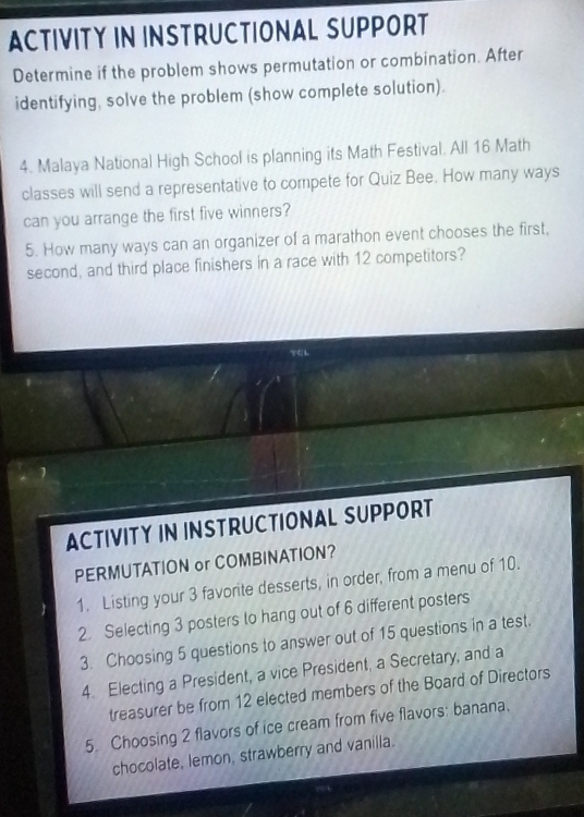 ACTIVITY IN INSTRUCTIONAL SUPPORT 
Determine if the problem shows permutation or combination. After 
identifying, solve the problem (show complete solution). 
4. Malaya National High School is planning its Math Festival. All 16 Math 
classes will send a representative to compete for Quiz Bee. How many ways 
can you arrange the first five winners? 
5. How many ways can an organizer of a marathon event chooses the first, 
second, and third place finishers in a race with 12 competitors? 
ACTIVITY IN INSTRUCTIONAL SUPPORT 
PERMUTATION or COMBINATION? 
1. Listing your 3 favorite desserts, in order, from a menu of 10. 
2. Selecting 3 posters to hang out of 6 different posters 
3. Choosing 5 questions to answer out of 15 questions in a test. 
4. Electing a President, a vice President, a Secretary, and a 
treasurer be from 12 elected members of the Board of Directors 
5. Choosing 2 flavors of ice cream from five flavors: banana. 
chocolate, lemon, strawberry and vanilla.