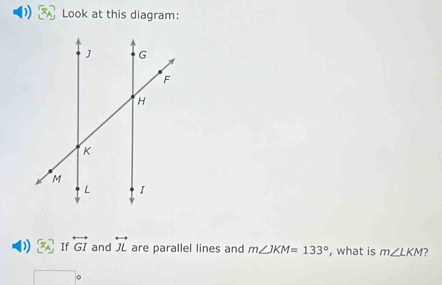 Look at this diagram: 
) vector x_A If overleftrightarrow GI and overleftrightarrow JL are parallel lines and m∠ JKM=133° , what is m∠ LKM ?
□°