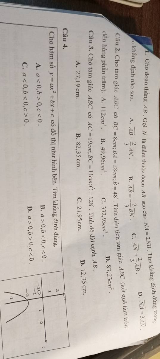 Cho đoạn thẳng AB. Gọi N là điểm thuộc đoạn AB sao cho NA=2NB. Tìm khẳng định đúng trong
lc khẳng định nào sau. A. vector AB= 2/3 vector AN. B. overline AB=- 2/3 overline BN. C. overline AN= 2/3 vector AB.
D. vector NA=3vector AN. 
Câu 2. Cho tam giác ABC có BC=8cm; BA=28cm; hat B=48°. Tnh diện tích tam giác ABC (kết quả làm tròn
đến hàng phần trăm). A. 112cm^2. B. 49,96cm^2. C. 332, 93cm^2. D. 83,23cm^2. 
Câu 3. Cho tam giác ABC có AC=19cm; BC=11cm; hat C=128°. Tính độ dài cạnh AB.
D. 12,35 cm.
A. 27,19 cm. B. 82,35 cm. C. 21,95 cm.
Câu 4.
Cho hàm số y=ax^2+bx+c có đồ thị như hình bên. Tìm khẳng định đúng. 2
1
B. a>0, b<0</tex>, c<0</tex>.
A. a<0</tex>, b>0, c<0</tex>. 1 2 :
-10
D. a>0, b>0, c<0</tex>. -1
C. a<0</tex>, b<0</tex>, c>0.
-2
4