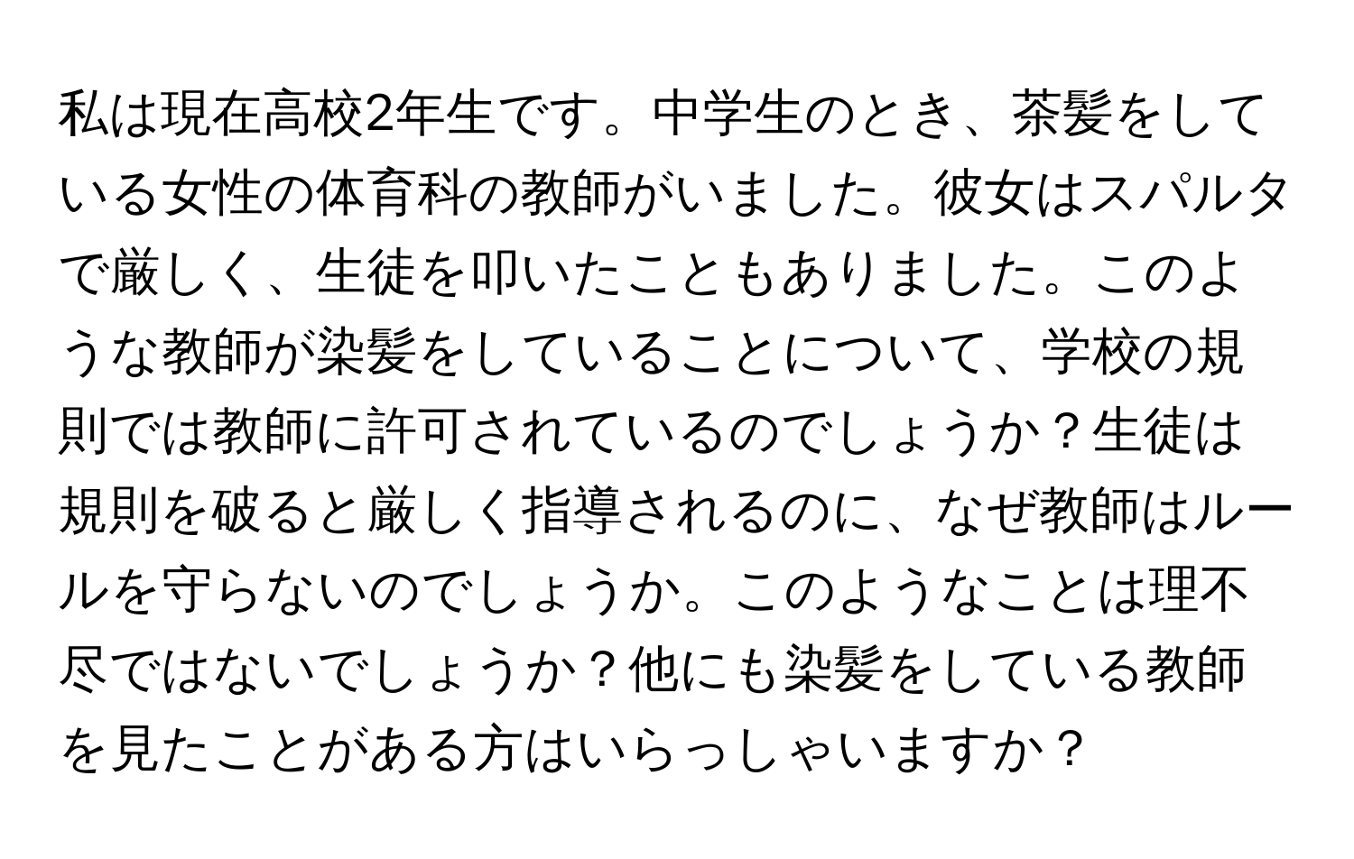 私は現在高校2年生です。中学生のとき、茶髪をしている女性の体育科の教師がいました。彼女はスパルタで厳しく、生徒を叩いたこともありました。このような教師が染髪をしていることについて、学校の規則では教師に許可されているのでしょうか？生徒は規則を破ると厳しく指導されるのに、なぜ教師はルールを守らないのでしょうか。このようなことは理不尽ではないでしょうか？他にも染髪をしている教師を見たことがある方はいらっしゃいますか？