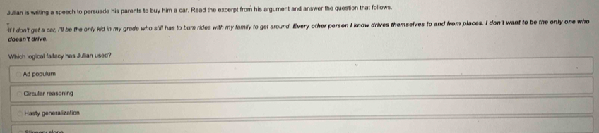 Jullian is writing a speech to persuade his parents to buy him a car. Read the excerpt from his argument and answer the question that follows.
f I don'l get a car, I'll be the only kid in my grade who still has to bum rides with my family to get around. Every other person I know drives themselves to and from places. I don't want to be the only one who
doesn't drive.
Which logical fallacy has Julian used?
Ad populum
Circular reasoning
Hasty generalization