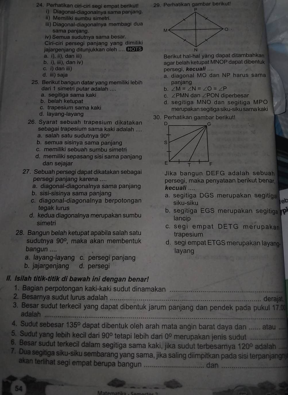 Perhatikan ciri-ciri segi empat berikut! 29. Perhatikan gambar berikut!
i) Diagonal-diagonalnya sama panjang.
ii) Memiliki sumbu simetri.
iii) Diagonal-diagonalnya membagi dua
sama panjang.
iv) Semua sudutnya sama besar.
Ciri-ciri persegi panjang yang dimiliki
jajargenjang ditunjukkan oleh .... HOTS
a. i) 11 , dan ii) Berikut hal-hal yang dapat ditambahkan
b. i), iii), dan iv) agar belah ketupat MNOP dapat dibentuk
c. i) dan iii) persegi, kecuali ....
d. iii) saja a. diagonal MO dan NP harus sama
25. Berikut bangun datar yang memiliki lebih panjang
dari 1 simetri putar adalah ....
b. ∠ M=∠ N=∠ O=∠ P
a. segitiga sama kaki ∠ PMN dan ∠ PON diperbesar
C.
b. belah ketupat d. segitiga MNO dan segitiga MPO
c. trapesium sama kaki merupakan segitiga siku-siku sama kaki
d. layang-layang 30. Perhatikan gambar berikut!
26. Syarat sebuah trapesium dikatakan 
sebagai trapesium sama kaki adalah ....
a. salah satu sudutnya 90°
b. semua sisinya sama panjang
c. memiliki sebuah sumbu simetri
d. memiliki sepasang sisi sama panjang
dan sejajar 
27. Sebuah persegi dapat dikatakan sebagai Jika bangun DEFG adalah sebuah
persegi panjang karena .... persegi, maka penyataan berikut benar.
a. diagonal-diagonalnya sama panjang kecuali ....
b. sisi-sisinya sama panjang a. segitiga DGS merupakan segitiga
c. diagonal-diagonalnya berpotongan siku-siku
eb
tegak lurus b. segitiga EGS merupakan segitiga pi
d. kedua diagonalnya merupakan sumbu lancip
simetri
c. segi empat DETG merupakan
28. Bangun belah ketupat apabila salah satu trapesium
sudutnya 90° , maka akan membentuk d. segi empat ETGS merupakan layang
bangun .... layang
a. layang-layang c. persegi panjang
b. jajargenjang d. persegi
Il. Isilah titik-titik di bawah ini dengan benar!
1. Bagian perpotongan kaki-kaki sudut dinamakan_
2. Besarnya sudut lurus adalah _derajat
3. Besar sudut terkecil yang dapat dibentuk jarum panjang dan pendek pada pukul 17.0
adalah_
4. Sudut sebesar 135° dapat dibentuk oleh arah mata angin barat daya dan ._ .. atau_
5. Sudut yang lebih kecil dari 90° tetapi lebih dari 0° merupakan jenis sudut_
6. Besar sudut terkecil dalam segitiga sama kaki, jika sudut terbesarnya 120° adalah_
7. Dua segitiga siku-siku sembarang yang sama, jika saling diimpitkan pada sisi terpanjangny
akan terlihat segi empat berupa bangun _dan_
54