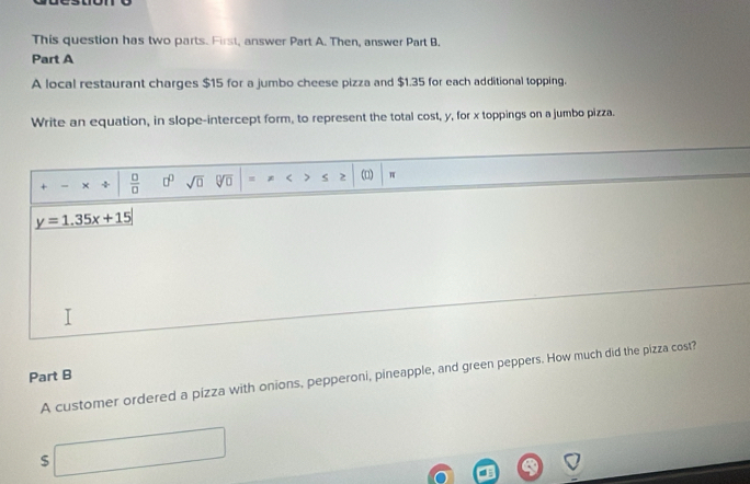 This question has two parts. First, answer Part A. Then, answer Part B. 
Part A 
A local restaurant charges $15 for a jumbo cheese pizza and $1.35 for each additional topping. 
Write an equation, in slope-intercept form, to represent the total cost, y, for x toppings on a jumbo pizza. 
+ - × ÷  □ /□   □^(□) sqrt(□ ) sqrt[□](□ ) = * < > s 2 (□) π
y=1.35x+15
Part B 
A customer ordered a pizza with onions, pepperoni, pineapple, and green peppers. How much did the pizza cost? 
□