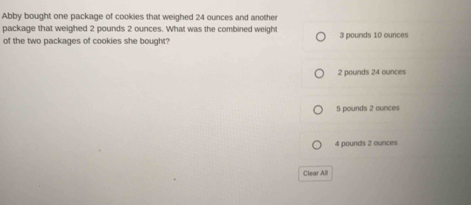 Abby bought one package of cookies that weighed 24 ounces and another
package that weighed 2 pounds 2 ounces. What was the combined weight 3 pounds 10 ounces
of the two packages of cookies she bought?
2 pounds 24 ounces
5 pounds 2 ounces
4 pounds 2 ounces
Clear All