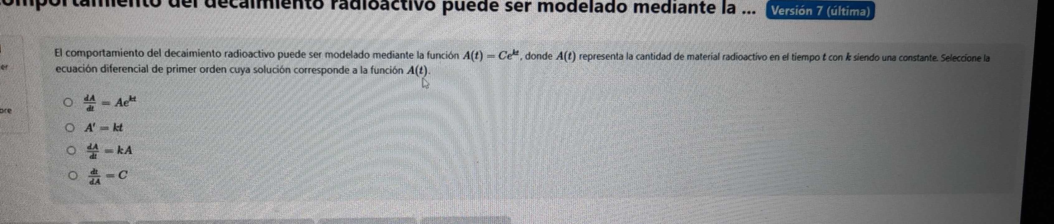 del decalmentó radioactivó puéde ser modelado mediante la ... Versión 7 (última)
El comportamiento del decaimiento radioactivo puede ser modelado mediante la función A(t)=Ce^(kt) , donde A(t) representa la cantidad de material radioactivo en el tiempo & con k siendo una constante. Seleccione la
ecuación diferencial de primer orden cuya solución corresponde a la función A(t)
 dA/dt =Ae^(kt)
A'=kt
 dA/dt =kA
 dt/dA =C