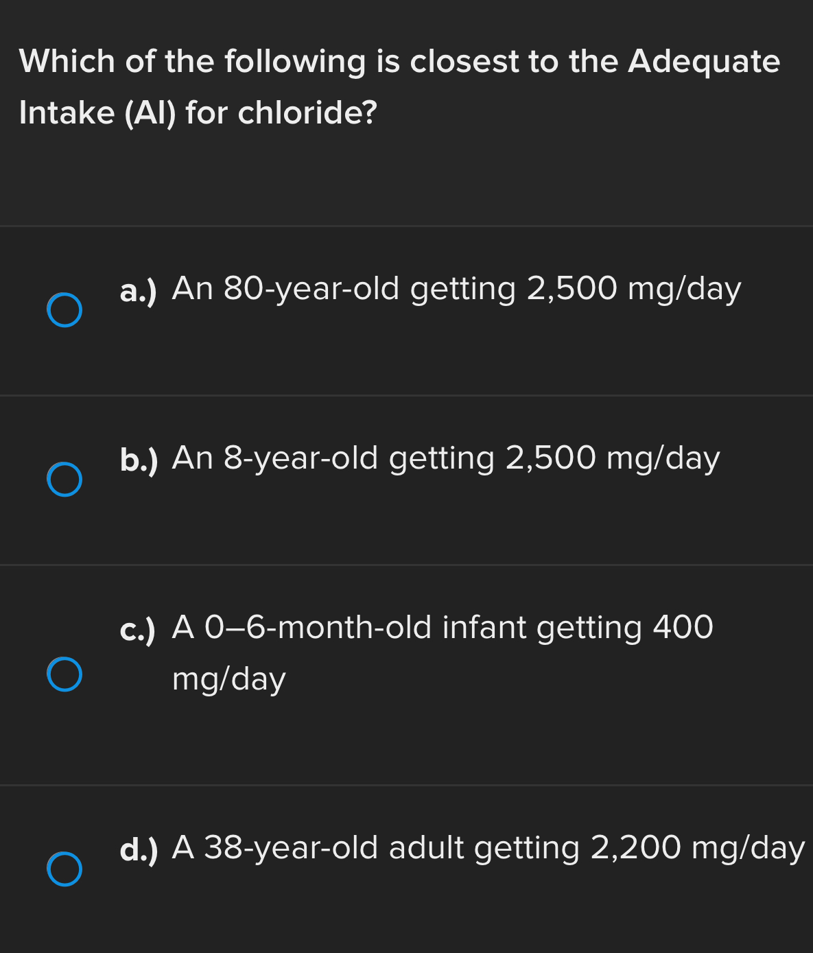 Which of the following is closest to the Adequate
Intake (AI) for chloride?
a.) An 80-year-old getting 2,500 mg/day
b.) An 8-year -old getting 2,500 mg/day
c.) A 0-6-month-old infant getting 400
mg/day
d.) A 38-year-old adult getting 2,200 mg/day