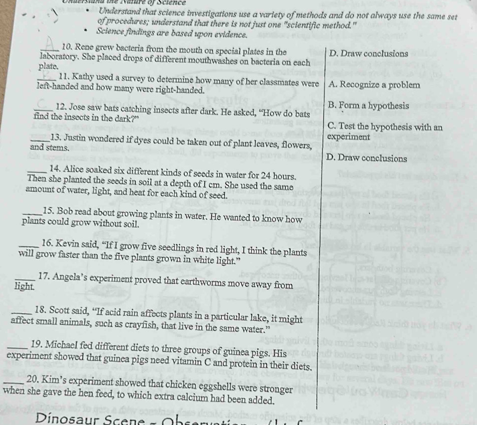Onderstana the Nature of Science
Understand that science investigations use a variety of methods and do not always use the same set
of procedures; understand that there is not just one "scientific method."
Science findings are based upon evidence.
_10. Rene grew bacteria from the mouth on special plates in the D. Draw conclusions
laboratory. She placed drops of different mouthwashes on bacteria on each
plate.
_11. Kathy used a survey to determine how many of her classmates were A. Recognize a problem
left-handed and how many were right-handed.
B. Form a hypothesis
_12. Jose saw bats catching insects after dark. He asked, “How do bats
find the insects in the dark?" C. Test the hypothesis with an
experiment
_13. Justin wondered if dyes could be taken out of plant leaves, flowers,
and stems. D. Draw conclusions
_14. Alice soaked six different kinds of seeds in water for 24 hours.
Then she planted the seeds in soil at a depth of I cm. She used the same
amount of water, light, and heat for each kind of seed.
_15. Bob read about growing plants in water. He wanted to know how
plants could grow without soil.
_16. Kevin said, “If I grow five seedlings in red light, I think the plants
will grow faster than the five plants grown in white light.”
_17. Angela’s experiment proved that earthworms move away from
light.
_18. Scott said, “If acid rain affects plants in a particular lake, it might
affect small animals, such as crayfish, that live in the same water.”
_19. Michael fed different diets to three groups of guinea pigs. His
experiment showed that guinea pigs need vitamin C and protein in their diets.
_20. Kim’s experiment showed that chicken eggshells were stronger
when she gave the hen feed, to which extra calcium had been added.
Dínosaur Scene - Ob