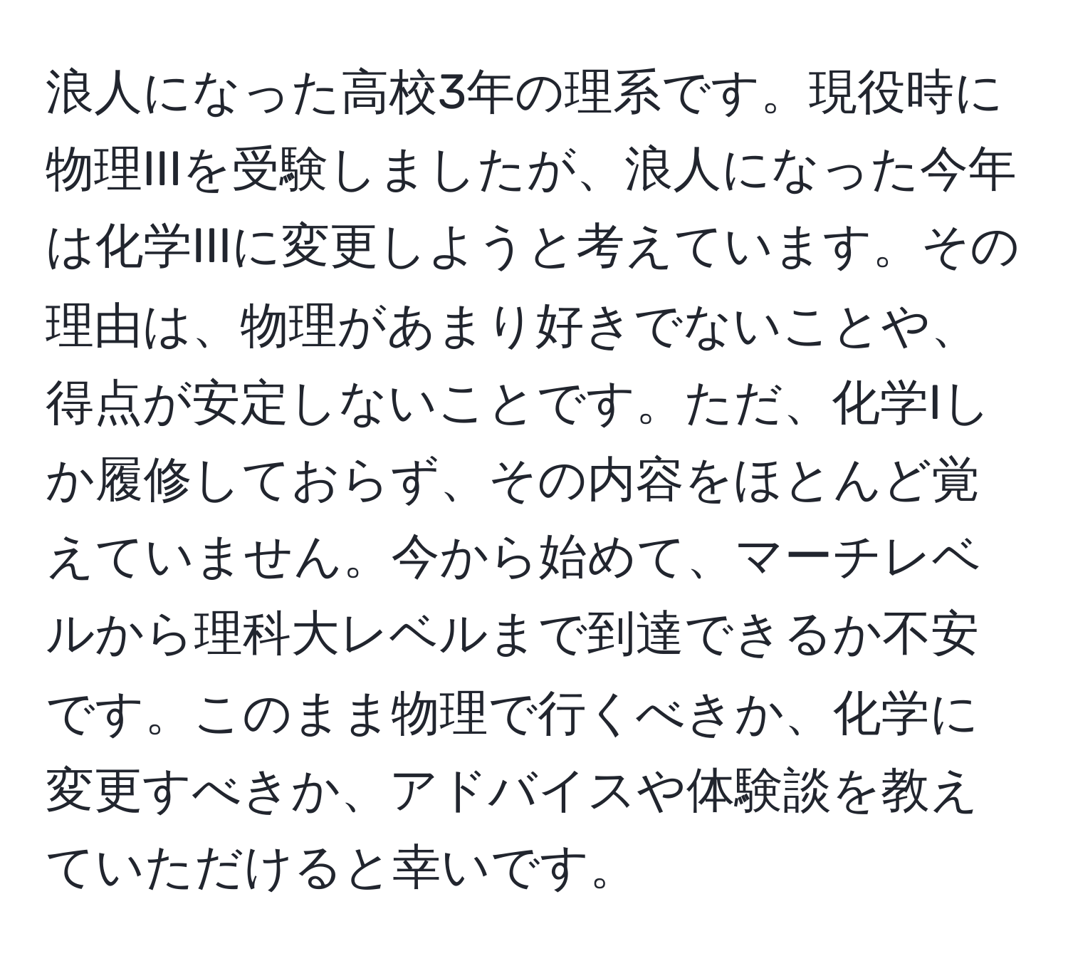 浪人になった高校3年の理系です。現役時に物理IIIを受験しましたが、浪人になった今年は化学IIIに変更しようと考えています。その理由は、物理があまり好きでないことや、得点が安定しないことです。ただ、化学Iしか履修しておらず、その内容をほとんど覚えていません。今から始めて、マーチレベルから理科大レベルまで到達できるか不安です。このまま物理で行くべきか、化学に変更すべきか、アドバイスや体験談を教えていただけると幸いです。