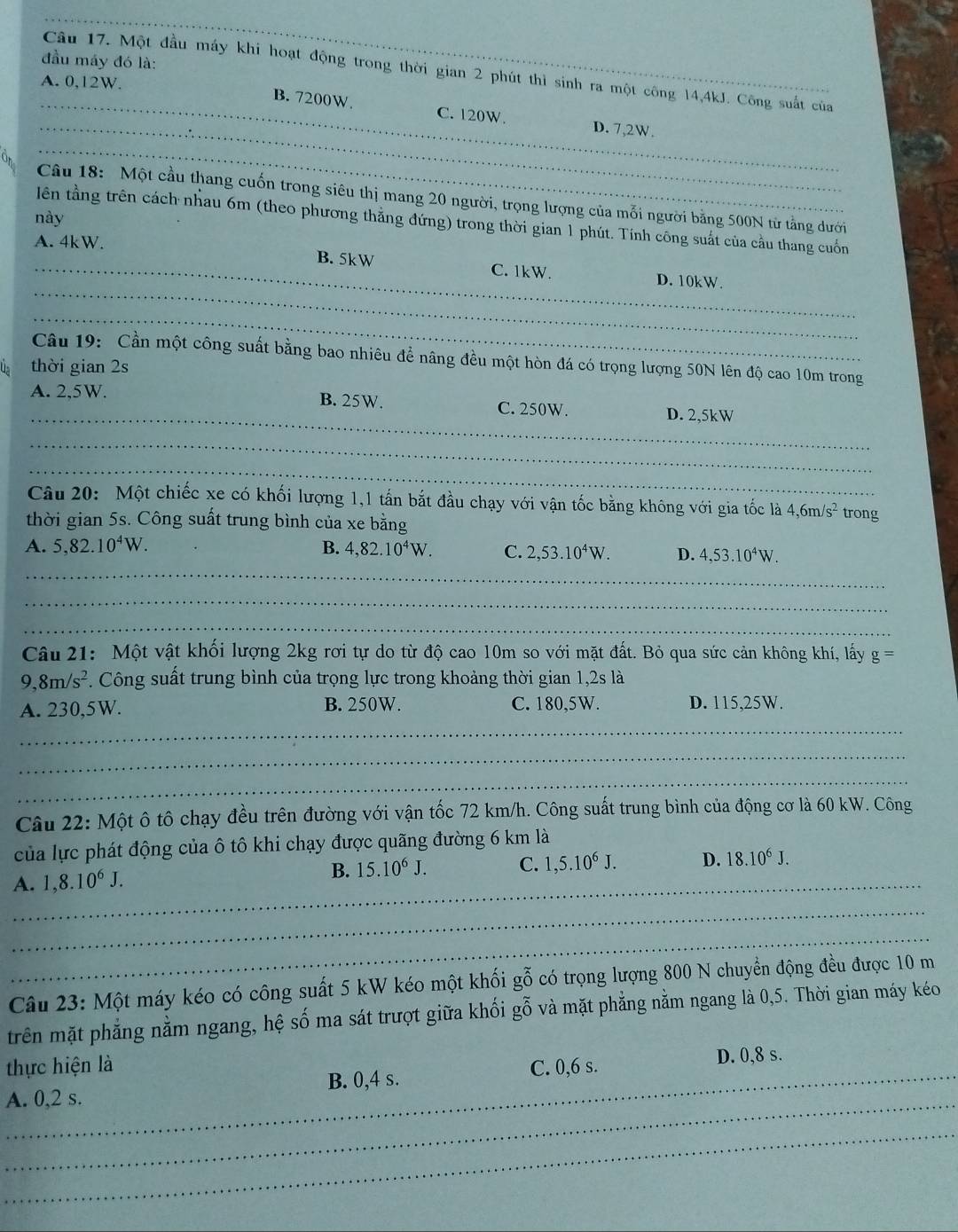 đầu máy đó là:
Câu 17. Một đầu máy khi hoạt động trong thời gian 2 phút thì sinh ra một công 14,4kJ. Công suất của
A. 0,12W.
_
_B. 7200W. C. 120W. D. 7,2W.
_
Câu 18: Một cầu thang cuốn trong siêu thị mang 20 người, trọng lượng của mỗi người bằng 500N từ tằng dưới
này
lên tầng trên cách nhau 6m (theo phương thắng đứng) trong thời gian 1 phút. Tính công suất của cầu thang cuốn
_
A. 4kW. B. 5kW C. 1kW. D. 10kW.
_
Câu 19: Cần một công suất bằng bao nhiêu để nâng đều một hòn đá có trọng lượng 50N lên độ cao 10m trong
Us thời gian 2s
A. 2,5W.
_
B. 25W. C. 250W. D. 2,5kW
_
_
Câu 20: Một chiếc xe có khối lượng 1,1 tấn bắt đầu chạy với vận tốc bằng không với gia tốc là 4,61 n/s^2 trong
thời gian 5s. Công suất trung bình của xe bằng
_
A. 5,82.10^4W. B. 4,82.10^4W. C. 2,53.10^4W. D. 4,53.10^4W.
_
_
Câu 21: Một vật khối lượng 2kg rơi tự do từ độ cao 10m so với mặt đất. Bỏ qua sức cản không khí, lấy g=
9,8m/s^2. Công suất trung bình của trọng lực trong khoảng thời gian 1,2s là
_
A. 230,5W. B. 250W. C. 180,5W. D. 115,25W.
_
_
Câu 22: Một ô tô chạy đều trên đường với vận tốc 72 km/h. Công suất trung bình của động cơ là 60 kW. Công
của lực phát động của ô tô khi chạy được quãng đường 6 km là
C. 1,5.10^6J. D. 18.10^6J.
_A. 1,8.10^6J.
B. 15.10^6J.
_
_
Câu 23: Một máy kéo có công suất 5 kW kéo một khối gỗ có trọng lượng 800 N chuyển động đều được 10 m
trên mặt phẳng nằm ngang, hệ số ma sát trượt giữa khối gỗ và mặt phẳng nằm ngang là 0,5. Thời gian máy kéo
thực hiện là
_
A. 0,2 s. B. 0,4 s. C. 0,6 s. D. 0,8 s.
_