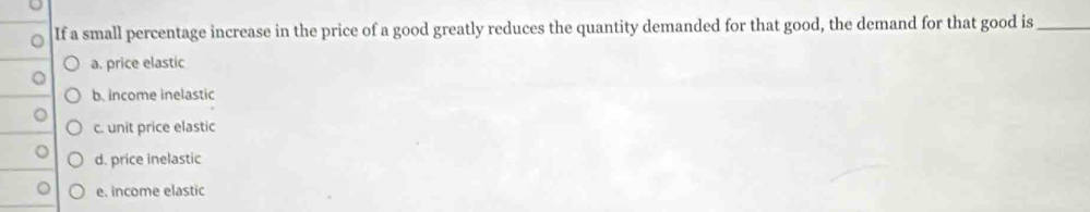 If a small percentage increase in the price of a good greatly reduces the quantity demanded for that good, the demand for that good is_
a. price elastic
b. income inelastic
c. unit price elastic
d. price inelastic
e. income elastic