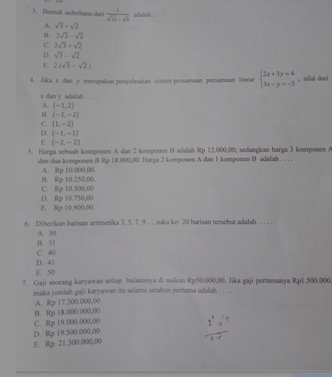 Bentuk sederhana dari  2/sqrt(12)-sqrt(8)  adalah . . . .
A. sqrt(3)+sqrt(2)
B. 2sqrt(3)-sqrt(2)
C. 2sqrt(3)+sqrt(2)
D. sqrt(3)-sqrt(2)
E. 2(sqrt(3)-sqrt(2))
4. Jika x dan y merupakan penyelesaian sistem persamaan persamaan linear beginarrayl 2x+3y=4 3x-y=-5endarray. , nilai dari
x dan y adalah . . . .
A.  -1,2
B.  -1,-2
C.  1,-2
D.  -1,-1
E.  -2,-2
5. Harga sebuah komponen A dan 2 komponen B adalah Rp 12.000,00; sedangkan harga 3 komponen A
dan dua komponen B Rp 18.000,00. Harga 2 komponen A dan 1 komponen B adalah . . . .
A. Rp 10.000,00.
B. Rp 10.250,00.
C. Rp 10.500,00
D. Rp 10.750,00
E. Rp 10.900,00.
6. Diberikan barisan aritmetika 3, 5, 7, 9…., suku ke- 20 barisan tersebut adalah . . . .
A. 30
B. 31
C. 40
D. 41
E. 50
7. Gaji seorang karyawan setiap bulannnya di naikan Rp50.000,00. Jika gaji pertamanya Rp1.500.000
maka jumlah gaji karyawan itu selama setahun pertama adalah . . . .
A. Rp 17.300.000,00
B. Rp 18.000.000,00
C. Rp 19.000.000,00
D. Rp 19.500.000,00
E. Rp 21.300.000,00