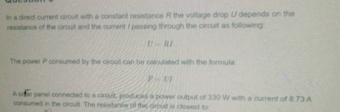 In a direct current circuit with a constant resistance R the voltage drop U depends on the 
resistance of the circuit and the current / passing through the circuit as following:
U=RI
The power P consumed by the circuit can be calculated with the formula:
P=UI
A sojar panel connected to a circuit, produces a power output of 330 W with a current of 8.73 A 
consumed in the circuit. The resistance of the circuit is closest to