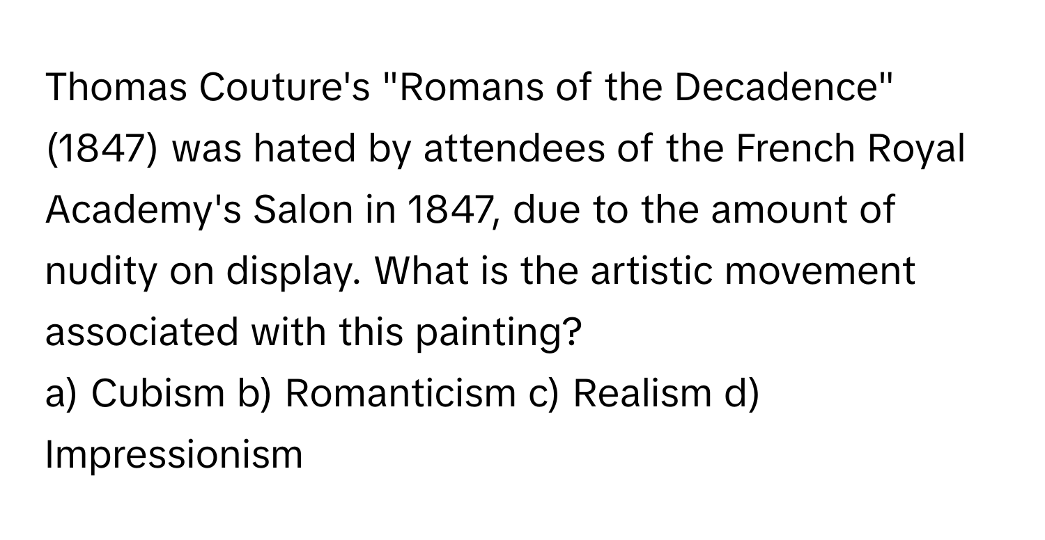 Thomas Couture's "Romans of the Decadence" (1847) was hated by attendees of the French Royal Academy's Salon in 1847, due to the amount of nudity on display. What is the artistic movement associated with this painting?

a) Cubism b) Romanticism c) Realism d) Impressionism