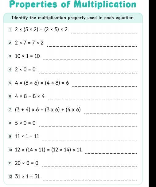 Properties of Multiplication 
Identify the multiplication property used in each equation. 
_ 
D 2* (5* 2)=(2* 5)* 2
_ 
2 2* 7=7* 2
_ 
3 10* 1=10
_ 
4 2* 0=0
_ 
5 4* (8* 6)=(4* 8)* 6
_ 
6 4* 8=8* 4
7 (3+4)* 6=(3* 6)+(4* 6) _ 
_ 
8 5* 0=0
_ 
9 11* 1=11
_ 
10 12* (14* 11)=(12* 14)* 11
_ 
11 20* 0=0
_ 
12 31* 1=31