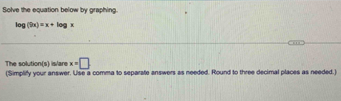 Solve the equation below by graphing.
log (9x)=x+log x
The solution(s) is/are x=□. 
(Simplify your answer. Use a comma to separate answers as needed. Round to three decimal places as needed.)