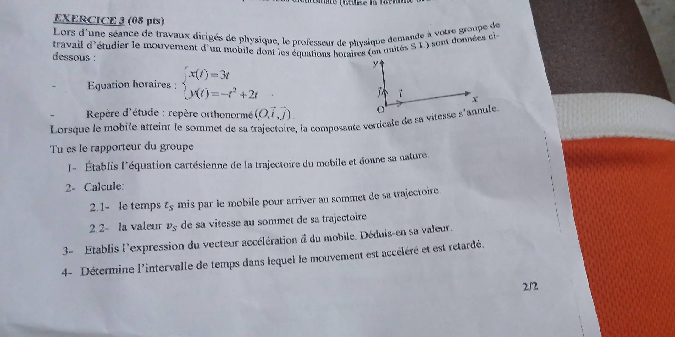 me (nse la tori 
EXERCICE 3 (08 pts) 
Lors d'une séance de travaux dirigés de physique, le professeur de physique demande à votre groupe de 
travail d'étudier le mouvement d'un mobile dont les équations horaires (en unités S.L.) sont données ci 
dessous : 
Equation horaires : beginarrayl x(t)=3t y(t)=-t^2+2tendarray.
Repère d'étude : repère orthonormé (O,vector i,vector j). 
Lorsque le mobile atteint le sommet de sa trajectoire, la composante verticale de sa vitesse s'annule. 
Tu es le rapporteur du groupe 
- Établis l'équation cartésienne de la trajectoire du mobile et donne sa nature. 
2- Calcule: 
2.1- le temps t_s mis par le mobile pour arriver au sommet de sa trajectoire. 
2.2- la valeur v_s de sa vitesse au sommet de sa trajectoire 
3- Etablis l'expression du vecteur accélération d du mobile. Déduis-en sa valeur. 
4- Détermine l'intervalle de temps dans lequel le mouvement est accéléré et est retardé. 
212